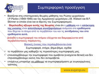 • Βασίζεται στις επιστημονικές θεωρίες μάθησης του Ρώσου ψυχολόγου
I.P.Pavlov (1849-1946) και του Αμερικανού ψυχολόγου J.B. Watson και B.F.
Skinner οι οποίοι είναι και οι ιδρυτές του Συμπεριφορισμού.
• Θεμελιώδες αξίωμα αυτής της θεωρίας είναι ότι η μάθηση και η απόκτηση
της γνώσης είναι αποτέλεσμα συνεξαρτήσεων ανάμεσα στα ερεθίσματα
που δέχεται το άτομο από το περιβάλλον του και τις αντιδράσεις του στα
ερεθίσματα αυτά.
Δηλαδή η συμπεριφορά του ατόμου ελέγχεται και διαμορφώνεται από
περιβαλλοντικούς παράγοντες.
Βασικές έννοιες που περιλαμβάνονται είναι:
Συμπεριφορά, στόχοι, βήμα-βήμα, σχέδια
• το περιβάλλον μας καθορίζει τις περισσότερες συμπεριφορές μας.
• επαναλαμβάνουμε την συμπεριφορά που αμοίβεται (ενισχύεται θετικά) και δεν
επαναλαμβάνουμε εκείνη που δεν ανταμοίβεται.
• επομένως μπορούμε να μάθουμε να συμπεριφερόμαστε με συγκεκριμένους
τρόπους.
Συμπεριφορική προσέγγιση
 