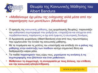 • «Μαθαίνουμε όχι μέσω της ενίσχυσης αλλά μέσα από την
παρατήρηση των μοντέλων» (Modelling)
• Ο ορισμός της κοινωνικής μάθησης, (ως ψυχολογικής θεωρίας), παρουσιάζει
την μαθησιακή συμπεριφορά που ρυθμίζεται, επηρεάζεται και ελέγχεται από
περιβαλλοντικούς παράγοντες κι όχι από έμφυτες ή εσωτερικές δυνάμεις.
• Ο Αμερικανός ψυχολόγος (Albert Bandura) είναι από τους πρωτοπόρους
που ερμήνευσαν την έννοια της κοινωνικής μάθησης.
• Με τα πειράματα και τις μελέτες του υποστήριξε και απέδειξε ότι ο ρόλος της
μάθησης στην ανάπτυξη των παιδιών κατέχει σημαντική θέση και
διαδραματίζει καίριο ρόλο.
• Τα παιδιά παρατηρούν τους γύρω τους, μιμούμενα τις κινήσεις ή τις
συμπεριφορές που βλέπουν και έτσι μαθαίνουν.
• Μαθαίνουν τη συμμετοχή, τη συνεργασία με τους άλλους, την επίθεση
και την κοινωνική αλληλεπίδραση.
Θεωρία της Κοινωνικής Μάθησης του
Albert Bandura
 