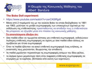 The Bobo Doll experiment:
• https://www.youtube.com/watch?v=zerCK0lRjp8
• Μέσα από 2 πειράματά του με την κούκλα Bobo τα οποία διεξήχθησαν το 1961
και 1963, μελέτησε το μοτίβο συμπεριφοράς των υποκειμένων σχετικά με την
εκδήλωση της επιθετικότητας προσπαθώντας να αποδείξει πως η επιθετικότητα
θα μπορούσε να εξηγηθεί μέσα στο πλαίσιο της κοινωνικής μάθησης.
Τα αποτελέσματα έδειξαν ότι:
• όσα παιδιά είδαν να τιμωρείται κάποιος για επιθετική συμπεριφορά, εκδηλώνουν
λιγότερες επιθετικές συμπεριφορές σε σχέση με όσα παιδιά είδαν άλλους να
αμείβονται για τέτοια συμπεριφορά
• Όταν τα παιδιά έβλεπαν να ασκεί επιθετική συμπεριφορά ένας ενήλικας, οι
αναστολές τους μειώνονταν, θεωρώντας την αποδεκτή.
• τα παιδιά μιμούνταν περισσότερο τις συμπεριφορές ατόμων του ίδιου φύλου,
• τα αγόρια έχουν μεγαλύτερη τάση στην έκφραση επιθετικής συμπεριφοράς σε
σύγκριση με τα κορίτσια, (διπλάσια από εκείνη των κοριτσιών).
H Θεωρία της Κοινωνικής Μάθησης του
Albert Bandura
 