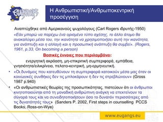 Αναπτύχθηκε από Αμερικανούς ψυχολόγους (Carl Rogers ιδρυτής-1950)
«Εάν μπορώ να παρέχω ένα ορισμένο τύπο σχέσης, το άλλο άτομο θα
ανακαλύψει μέσα του, την ικανότητα να χρησιμοποιήσει αυτή την ικανότητα,
για ανάπτυξη και η αλλαγή και η προσωπική ανάπτυξη θα συμβεί». (Rogers,
1961, p.33, On becoming a person)
Βασικές έννοιες που περιλαμβάνει:
ενεργητική ακρόαση, μη-επικριτική συμπεριφορά, εμπάθεια,
γνησιότητα/ειλικρίνεια, πελατο-κεντρική, μη-ερμηνευτική.
• «Οι δυνάμεις που κατευθύνουν τη συμπεριφορά κατοικούν μέσα μας όταν οι
κοινωνικές συνθήκες δεν τις μπλοκάρουν ή δεν τις στρεβλώνουν» (Gross
1987 p.940)
• «Οι ανθρωπιστικές θεωρίες της προσωπικότητας, πιστεύουν ότι οι άνθρωποι
κινητοποιούνται από τη μοναδική ανθρώπινη ανάγκη να επεκτείνουν τα
σύνορά τους και να συνειδητοποιήσουν όσο το δυνατόν περισσότερες από
τις δυνατότητές τους» (Sanders P. 2002, First steps in counselling PCCS
Books, Ross-on-Wye)
Η Ανθρωπιστική/Ανθρωποκεντρική
προσέγγιση
 
