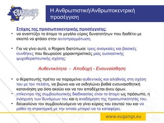 Στόχος της προσωποκεντρικής προσέγγισης:
• να αναπτύξει το άτομο το μεγάλο εύρος δυνατοτήτων που διαθέτει με
σκοπό να φτάσει στην αυτοπραγμάτωση.
• Για να γίνει αυτό, ο Rogers διατύπωσε τρεις αναγκαίες και βασικές
συνθήκες που θεωρούσε χαρακτηριστικές μιας ουσιαστικής
ψυχοθεραπευτικής σχέσης:
Αυθεντικότητα - Αποδοχή - Ενσυναίσθηση
• ο θεραπευτής πρέπει να παραμείνει αυθεντικός και αληθινός στη σχέση
του με τον πελάτη, να βιώνει και να εκδηλώνει βαθιά ενσυναισθητική
κατανόηση για όσα ακούει και να τον αποδέχεται άνευ όρων.
• επίκεντρο της συμβουλευτικής διαδικασίας είναι το άτομο ως πρόσωπο, η
ενίσχυση των δυνάμεων του και η αναδόμηση της προσωπικότητάς του.
• διευκολύνει τον συμβουλευόμενο να γίνει κύριος του εαυτού του και να
μάθει τη στρατηγική με την οποία μπορεί να το καταφέρει.
Η Ανθρωπιστική/Ανθρωποκεντρική
προσέγγιση
 