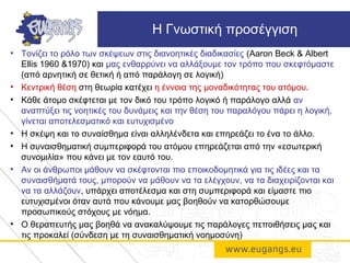• Τονίζει το ρόλο των σκέψεων στις διανοητικές διαδικασίες (Aaron Beck & Albert
Ellis 1960 &1970) και μας ενθαρρύνει να αλλάξουμε τον τρόπο που σκεφτόμαστε
(από αρνητική σε θετική ή από παράλογη σε λογική)
• Κεντρική θέση στη θεωρία κατέχει η έννοια της μοναδικότητας του ατόμου.
• Κάθε άτομο σκέφτεται με τον δικό του τρόπο λογικό ή παράλογο αλλά αν
αναπτύξει τις νοητικές του δυνάμεις και την θέση του παραλόγου πάρει η λογική,
γίνεται αποτελεσματικό και ευτυχισμένο
• Η σκέψη και το συναίσθημα είναι αλληλένδετα και επηρεάζει το ένα το άλλο.
• Η συναισθηματική συμπεριφορά του ατόμου επηρεάζεται από την «εσωτερική
συνομιλία» που κάνει με τον εαυτό του.
• Αν οι άνθρωποι μάθουν να σκέφτονται πιο εποικοδομητικά για τις ιδέες και τα
συναισθήματά τους, μπορούν να μάθουν να τα ελέγχουν, να τα διαχειρίζονται και
να τα αλλάζουν, υπάρχει αποτέλεσμα και στη συμπεριφορά και είμαστε πιο
ευτυχισμένοι όταν αυτά που κάνουμε μας βοηθούν να κατορθώσουμε
προσωπικούς στόχους με νόημα.
• Ο θεραπευτής μας βοηθά να ανακαλύψουμε τις παράλογες πεποιθήσεις μας και
τις προκαλεί (σύνδεση με τη συναισθηματική νοημοσύνη)
Η Γνωστική προσέγγιση
 