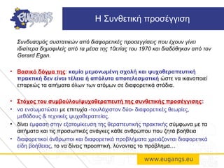 Συνδυασμός συστατικών από διαφορετικές προσεγγίσεις που έχουν γίνει
ιδιαίτερα δημοφιλείς από τα μέσα της 10ετίας του 1970 και διαδόθηκαν από τον
Gerard Egan.
• Βασικό δόγμα της: καμία μεμονωμένη σχολή και ψυχοθεραπευτική
πρακτική δεν είναι τέλεια ή απόλυτα αποτελεσματική ώστε να ικανοποιεί
επαρκώς τα αιτήματα όλων των ατόμων σε διαφορετικά στάδια.
• Στόχος του συμβούλου/ψυχοθεραπευτή της συνθετικής προσέγγισης:
• να ενσωματώσει με επιτυχία -τουλάχιστον δύο- διαφορετικές θεωρίες,
μεθόδους & τεχνικές ψυχοθεραπείας.
• δίνει έμφαση στην εξατομίκευση της θεραπευτικής πρακτικής σύμφωνα με τα
αιτήματα και τις προσωπικές ανάγκες κάθε ανθρώπου που ζητά βοήθεια
• διαφορετικοί άνθρωποι και διαφορετικά προβλήματα χρειάζονται διαφορετικά
είδη βοήθειας, το να δίνεις προοπτική, λύνοντας το πρόβλημα…
Η Συνθετική προσέγγιση
 