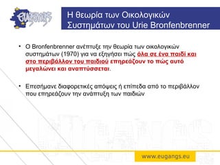 • O Bronfenbrenner ανέπτυξε την θεωρία των οικολογικών
συστημάτων (1970) για να εξηγήσει πώς όλα σε ένα παιδί και
στο περιβάλλον του παιδιού επηρεάζουν το πώς αυτό
μεγαλώνει και αναπτύσσεται.
• Επεσήμανε διαφορετικές απόψεις ή επίπεδα από το περιβάλλον
που επηρεάζουν την ανάπτυξη των παιδιών
Η θεωρία των Οικολογικών
Συστημάτων του Urie Bronfenbrenner
 