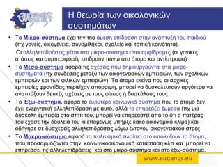 • Το Μικρο-σύστημα έχει την πιο άμεση επίδραση στην ανάπτυξη του παιδιού
(πχ γονείς, οικογένεια, συνομίληκοι, σχολείο και τοπική κοινότητα).
Οι αλληλεπιδράσεις μέσα στο μικρο-σύστημα είναι αμφίδρομες (οι γονικές
στάσεις και συμπεριφορές επιδρούν πάνω στο άτομο και αντίστροφα)
• Το Μεσο-σύστημα αφορά τις σχέσεις που δημιουργούνται στα μικρο-
συστήματα (πχ συνδέσεις μεταξύ των οικογενειακών εμπειριών, των σχολικών
εμπειριών και των φιλικών εμπειριών). Τα άτομα εκείνα που οι αρχικές
εμπειρίες φροντίδας περιείχαν απόρριψη, μπορεί να δυσκολευτούν αργότερα να
αναπτύξουν θετικές σχέσεις με τους φίλους ή δασκάλους τους
• Το Έξω-σύστημα, αφορά το ευρύτερο κοινωνικό σύστημα που το άτομο δεν
έχει ενεργητική αλληλεπίδραση με αυτό, αλλά το επηρεάζει έμμεσα (πχ μια
δύσκολη εμπειρία στο σπίτι του, μπορεί να επηρεαστεί από το ότι ο πατέρας
του έχασε την δουλειά του κι επομένως υπήρξε κακό οικονομικό κλίμα) και
οδήγησε σε δυσχερείς αλληλεπιδράσεις λόγω έντονου οικογενειακού στρες
• Το Μακρο-σύστημα αφορά το πολιτισμικό πλαίσιο στο οποίο ζουν τα άτομα,
που προσαρμόζονται στην κοινωνικοοικονομική κατάσταση κλπ και μπορεί να
επηρεάσει τις αλληλεπιδράσεις και στο μικρο-σύστημα και στο εξω-σύστημα.
Η θεωρία των οικολογικών
συστημάτων
 
