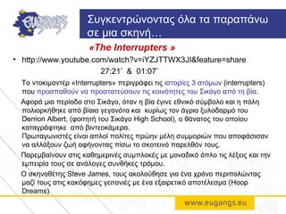 «Τhe Interrupters »
• http://www.youtube.com/watch?v=iYZJTTWX3JI&feature=share
27:21’ & 01:07’
Το ντοκιμαντέρ «Interrupters» περιγράφει τις ιστορίες 3 ατόμων (interrupters)
που προσπαθούν να προστατεύσουν τις κοινότητες του Σικάγο από τη βία.
Αφορά μια περίοδο στο Σικάγο, όταν η βία έγινε εθνικό σύμβολο και η πόλη
πολιορκήθηκε από βίαια γεγονότα και κυρίως τον άγριο ξυλοδαρμό του
Derrion Albert, (φοιτητή του Σικάγο High School), ο θάνατος του οποίου
καταγράφτηκε από βιντεοκάμερα.
Πρωταγωνιστές είναι απλοί πολίτες πρώην μέλη συμμοριών που αποφάσισαν
να αλλάξουν ζωή αφήνοντας πίσω το σκοτεινό παρελθόν τους.
Παρεμβαίνουν στις καθημερινές συμπλοκές με μοναδικό όπλο τις λέξεις και την
εμπειρία τους σε ανάλογες συνθήκες τρόμου.
Ο σκηνοθέτης Steve James, τους ακολούθησε για ένα χρόνο περιπολώντας
μαζί τους στις κακόφημες γειτονιές με ένα εξαιρετικό αποτέλεσμα (Hoop
Dreams)
Συγκεντρώνοντας όλα τα παραπάνω
σε μια σκηνή…
 