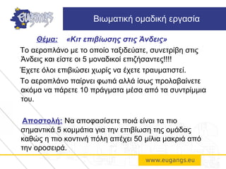 Θέμα: «Κιτ επιβίωσης στις Άνδεις»
Το αεροπλάνο με το οποίο ταξιδεύατε, συνετρίβη στις
Άνδεις και είστε οι 5 μοναδικοί επιζήσαντες!!!!
Έχετε όλοι επιβιώσει χωρίς να έχετε τραυματιστεί.
To αεροπλάνο παίρνει φωτιά αλλά ίσως προλαβαίνετε
ακόμα να πάρετε 10 πράγματα μέσα από τα συντρίμμια
του.
Αποστολή: Να αποφασίσετε ποιά είναι τα πιο
σημαντικά 5 κομμάτια για την επιβίωση της ομάδας
καθώς η πιο κοντινή πόλη απέχει 50 μίλια μακριά από
την οροσειρά.
Βιωματική ομαδική εργασία
 