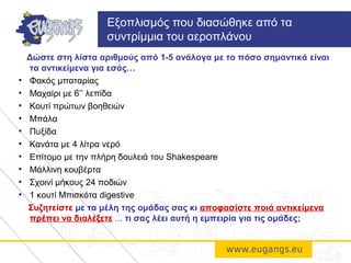 Δώστε στη λίστα αριθμούς από 1-5 ανάλογα με το πόσο σημαντικά είναι
τα αντικείμενα για εσάς…
• Φακός μπαταρίας
• Μαχαίρι με 6’’ λεπίδα
• Κουτί πρώτων βοηθειών
• Μπάλα
• Πυξίδα
• Κανάτα με 4 λίτρα νερό
• Επίτομο με την πλήρη δουλειά του Shakespeare
• Μάλλινη κουβέρτα
• Σχοινί μήκους 24 ποδιών
• 1 κουτί Μπισκότα digestive
Συζητείστε με τα μέλη της ομάδας σας κι αποφασίστε ποιά αντικείμενα
πρέπει να διαλέξετε ... τι σας λέει αυτή η εμπειρία για τις ομάδες;
Εξοπλισμός που διασώθηκε από τα
συντρίμμια του αεροπλάνου
 
