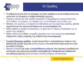 • H ανθρώπινη ζωή από τις απαρχές της ήταν ομαδική κι αυτό αποδεικνύεται και
μέσα από τις ιστορικές κι ανθρωπολογικές έρευνες.
• Αρχικά η οικογένεια σαν ομάδα επηρεάζει τη διαμόρφωση προσωπικότητας
του παιδιού, τις σκέψεις, τις πράξεις του, τις αντιλήψεις και τις αξίες του.
• Έπειτα, στο σχολείο, η επιρροή του δασκάλου και της σχολικής ομάδας, γίνεται
σημαντική για την κοινωνικοποίηση και τη συμπεριφορά του.
• Στην εφηβεία η ομάδα συνομιλήκων, οι φίλοι και οι παρέες επηρεάζουν με τη
σειρά τους εφήβους
• Στην ενήλικη ζωή πλέον, η ομάδα εργασίας και η νέα οικογένεια αποτελούν
σημαντικές πηγές επιρροής της ανθρώπινης συμπεριφοράς
• Γενικός Ορισμός ομάδας: συγκέντρωση δυο η περισσότερων ατόμων που
βρίσκονται μεταξύ τους και αλληλενεργούν είτε από απλή σύμπτωση είτε από
συνειδητή επιλογή.
• Βασικό στοιχείο της είναι η αλληλόδραση ατόμων που έχοντας συνείδηση ότι
αποτελούν μια κοινωνική μονάδα αναλαμβάνουν διαφορετικά καθήκοντα
και ρόλους έχοντας κοινά κίνητρα, κοινούς στόχους και σκοπούς
Οι Ομάδες
 