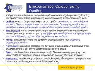 • Υπάρχουν πολλοί ορισμοί των ομάδων μέσα από πολλές διαφορετικές θεωρίες
και προσεγγίσεις όπως ψυχολογικές, κοινωνιολογικές, ανθρωπολογικές, κλπ.
• Le Bon: όταν το άτομο συμμετέχει σε μια ομάδα, οι σκέψεις, τα συναισθήματά
του και η όλη συμπεριφορά του, υποτάσσονται στη δύναμη της ομάδας και το
αποτέλεσμα είναι η δημιουργία σχέσεων/κλίματος σύμπνοιας «ομαδική ψυχή».
• Mac Dougall: «όταν συγκεντρώνεται μια ομάδα, διεγείρονται τα συναισθήματα
των ατόμων της με αποτέλεσμα τη μεταβίβαση συναισθημάτων και τη δημιουργία
του συναισθήματος της απεριόριστης δύναμης και κινδύνου.
• Freud: αναλύει την έννοια της ομαδικής ψυχής με βάση τους ψυχικούς
μηχανισμούς «εγώ».
• Κurt Lewin: μια ομάδα αποτελεί ένα δυναμικό σύνολο ατόμων βασισμένο στην
αλληλεξάρτηση κι όχι στην ομοιότητα ανάμεσα στα άτομα
• Bass: σύνολο ατόμων του οποίου η ύπαρξη δίνει κάποια ευχαρίστηση στα
μέλη.Τονίζει την ευχαρίστηση και ικανοποίηση των ψυχολογικών αναγκών.
• Newcomb: τα μέλη συμμερίζονται κοινούς θεσμούς. Επισημαίνει τη σημασία των
ρόλων των μελών της και την αλληλεξάρτησή τους.
Επικρατέστεροι Ορισμοί για τις
Ομάδες
 