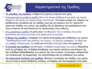• Το μέγεθος της ομάδας: επιδρά στις σχέσεις ανάμεσα στα μέλη.
• Η συμμετοχή σε μεγάλες ομάδες δίνει στα άτομα αίσθημα ανωνυμίας και συχνά
οδηγεί σε απώλεια της προσωπικής ταυτότητας. Τα άτομα μπορεί να πάψουν να
αισθάνονται υπεύθυνα για τις πράξεις τους και να νιώσουν είτε ότι “χάνονται”
μέσα στο πλήθος των μελών της ομάδας είτε ότι βρίσκουν ένα κρησφύγετο που
τους επιτρέπει να αποποιούνται τις προσωπικές τους ευθύνες.
• Στις μικρότερες ομάδες τα μέλη είναι “εκτεθειμένα” και οι πράξεις τους είναι
αντιληπτές και κατά συνέπεια υπό κρίση από το σύνολο.
• Η δομή της ομάδας: επηρεάζει τον τρόπο λειτουργίας και απόδοσης των μελών.
Προσδιορίζεται από τους ρόλους των μελών, τις σχέσεις ιεραρχίας, το είδος και
τις μορφές επικοινωνίας της αλλά και το βαθμό συνοχής που επιτυγχάνεται.
• Η συνοχή της ομάδας:προσδιορίζει το βαθμό συμμετοχής των μελών.Εξαρτάται
από τις εμπειρίες της, το βαθμό αποδοχής των κοινών κανόνων και στόχων της
και το βαθμό αλληλόδρασης των μελών της που ευνοούν τη συνοχή, ενισχύοντας
την επικοινωνία, τη συμμετοχή, την κινητοποίηση και τις επιδόσεις των μελών
• Οι κοινωνικοί κανόνες της ομάδας: διέπουν τις σκέψεις και πράξεις των μελών
της και είναι οι κοινά αποδεκτές στάσεις, αντιλήψεις και συμπεριφορές από μέλη
Χαρακτηριστικά της Ομάδας
 