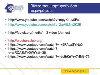 • http://www.youtube.com/watch?v=mpyKI-uy0Fs
• http://www.youtube.com/watch?v=ZaA9LNy2K2E
• http://fav-uk.org/media/ 3 video (James)
• http://crushersclub.org/
• https://www.youtube.com/watch?v=x5FAsaSYNo0
• https://www.youtube.com/watch?
v=wRCA3MYOWrY#t=38
• https://www.youtube.com/watch?v=bUhKnYrv7rE#t=79
Βίντεο που μαρτυρούν όσα
περιγράψαμε
 