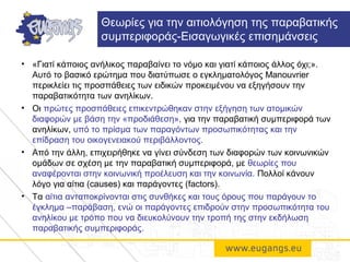 • «Γιατί κάποιος ανήλικος παραβαίνει το νόμο και γιατί κάποιος άλλος όχι;».
Αυτό το βασικό ερώτημα που διατύπωσε ο εγκληματολόγος Manouvrier
περικλείει τις προσπάθειες των ειδικών προκειμένου να εξηγήσουν την
παραβατικότητα των ανηλίκων.
• Οι πρώτες προσπάθειες επικεντρώθηκαν στην εξήγηση των ατομικών
διαφορών με βάση την «προδιάθεση», για την παραβατική συμπεριφορά των
ανηλίκων, υπό το πρίσμα των παραγόντων προσωπικότητας και την
επίδραση του οικογενειακού περιβάλλοντος.
• Από την άλλη, επιχειρήθηκε να γίνει σύνδεση των διαφορών των κοινωνικών
ομάδων σε σχέση με την παραβατική συμπεριφορά, με θεωρίες που
αναφέρονται στην κοινωνική προέλευση και την κοινωνία. Πολλοί κάνουν
λόγο για αίτια (causes) και παράγοντες (factors).
• Τα αίτια ανταποκρίνονται στις συνθήκες και τους όρους που παράγουν το
έγκλημα –παράβαση, ενώ οι παράγοντες επιδρούν στην προσωπικότητα του
ανηλίκου με τρόπο που να διευκολύνουν την τροπή της στην εκδήλωση
παραβατικής συμπεριφοράς.
Θεωρίες για την αιτιολόγηση της παραβατικής
συμπεριφοράς-Εισαγωγικές επισημάνσεις
 