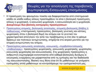 • Η προσέγγιση του φαινομένου ποικίλει και διαφοροποιείται από επιστημονικό
κλάδο σε κλάδο καθώς αλλιώς προσλαμβάνει τα αίτια η βιολογική προσέγγιση,
αλλιώς η ψυχιατρική, η κοινωνική ψυχολογία, η κοινωνιολογία και η ψυχολογία.
Διακρίνουμε δυο βασικές κατηγορίες προσεγγίσεων:
• Προσεγγίσεις ατομικής, βιολογικής αιτιολογίας, ατομικής-βιολογικής βλάβης ή
παθογένειας: επιστημονικές προσεγγίσεις, βιολογικές γενετικές και κάποιες
ψυχιατρικές όπου η βιολογική δομή του ατόμου και τα γενετικά του
χαρακτηριστικά αποτελούν την αιτία του προβλήματος κι έτσι όλο το φάσμα
δράσεων και πολιτικών αντιμετώπισης, στηρίζεται στο ιατρικό μοντέλο για την
ατομική αντιμετώπιση του ατόμου.
• Προσεγγίσεις κοινωνικής αιτιολογίας, κοινωνικής –περιβαλλοντολογικής
«παθογένειας»: προσεγγίσεις ψυχιατρικής, κοινωνικής ψυχιατρικής, ψυχολογίας,
κοινωνικής ψυχολογίας και κοινωνιολογίας. Στις ψυχιατρικές προσεγγίσεις η
ανθρώπινη συμπεριφορά κινητοποιείται από καθαρά βιολογικές δυνάμεις κι
εσωτερικές ενορμήσεις και μορφοποιείται από τις εμπειρίες και την διαδικασία
της κοινωνικοποίησης. Βασική τους θέση είναι ότι δε μαθαίνουμε να γινόμαστε
εγκληματίες απλά μαθαίνουμε να κοντρολάρουμε την εγκληματικότητά μας.
Θεωρίες για την αιτιολόγηση της παραβατικής
συμπεριφοράς-Εισαγωγικές επισημάνσεις
 