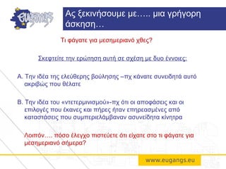 Τι φάγατε για μεσημεριανό χθες?
Σκεφτείτε την ερώτηση αυτή σε σχέση με δυο έννοιες:
Α. Την ιδέα της ελεύθερης βούλησης –πχ κάνατε συνειδητά αυτό
ακριβώς που θέλατε
Β. Την ιδέα του «ντετερμινισμού»-πχ ότι οι αποφάσεις και οι
επιλογές που έκανες και πήρες ήταν επηρεασμένες από
καταστάσεις που συμπεριελάμβαναν ασυνείδητα κίνητρα
Λοιπόν…. πόσο έλεγχο πιστεύετε ότι είχατε στο τι φάγατε για
μεσημεριανό σήμερα?
Ας ξεκινήσουμε με….. μια γρήγορη
άσκηση…
 