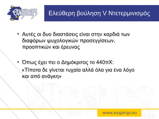 • Αυτές οι δυο διαστάσεις είναι στην καρδιά των
διαφόρων ψυχολογικών προσεγγίσεων,
προοπτικών και έρευνας
• Όπως έχει πει ο Δημόκριτος το 440πΧ:
«Τίποτα δε γίνεται τυχαία αλλά όλα για ένα λόγο
και από ανάγκη»
Ελεύθερη βούληση V Ντετερμινισμός
 