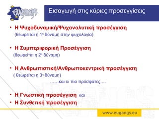 • Η Ψυχοδυναμική/Ψυχαναλυτική προσέγγιση
(θεωρείται η 1η
δύναμη στην ψυχολογία)
• Η Συμπεριφορική Προσέγγιση
(θεωρείται η 2η
δύναμη)
• Η Ανθρωπιστική/Ανθρωποκεντρική προσέγγιση
( θεωρείται η 3η
δύναμη)
……και οι πιο πρόσφατες….
• Η Γνωστική προσέγγιση και
• Η Συνθετική προσέγγιση
Εισαγωγή στις κύριες προσεγγίσεις
 