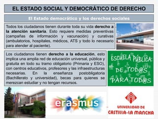 EL ESTADO SOCIAL Y DEMOCRÁTICO DE DERECHO
            El Estado democrático y los derechos sociales

Todos los ciudadanos tienen durante toda su vida derecho a
la atención sanitaria. Esto requiere medidas preventivas
(campañas de información y vacunación) y curativas
(ambulatorios, hospitales, médicos, ATS y todo lo necesario
para atender al paciente).

Los ciudadanos tienen derecho a la educación, esto
implica una amplia red de educación universal, pública y
gratuita en todo su tramo obligatorio (Primaria y ESO),
con centros educativos, profesores y las infraestructuras
necesarias.    En     la   enseñanza      postobligatoria
(Bachillerato y universidad), becas para quienes se
merezcan estudiar y no tengan recursos.
 