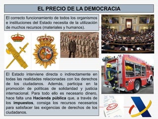 EL PRECIO DE LA DEMOCRACIA
El correcto funcionamiento de todos los organismos
e instituciones del Estado necesita de la utilización
de muchos recursos (materiales y humanos).




El Estado interviene directa o indirectamente en
todas las realidades relacionadas con los derechos
de los ciudadanos. Además, participa en la
promoción de políticas de solidaridad y justicia
internacional. Para todo ello es necesario dinero,
hace falta una Hacienda pública que, a través de
los impuestos, consiga los recursos necesarios
para satisfacer las exigencias de derechos de los
ciudadanos.
 
