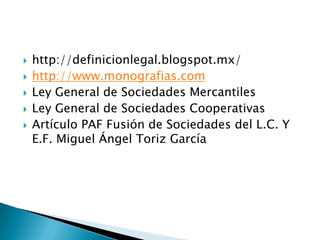  http://definicionlegal.blogspot.mx/
 http://www.monografias.com
 Ley General de Sociedades Mercantiles
 Ley General de Sociedades Cooperativas
 Artículo PAF Fusión de Sociedades del L.C. Y
E.F. Miguel Ángel Toriz García
 