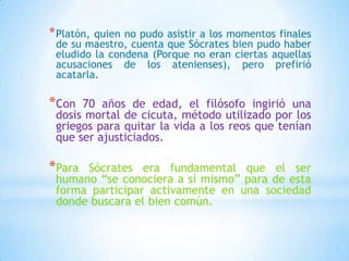 *Platón, quien no pudo asistir a los momentos finales
de su maestro, cuenta que Sócrates bien pudo haber
eludido la condena (Porque no eran ciertas aquellas
acusaciones de los atenienses), pero prefirió
acatarla.
*Con 70 años de edad, el filósofo ingirió una
dosis mortal de cicuta, método utilizado por los
griegos para quitar la vida a los reos que tenían
que ser ajusticiados.
*Para Sócrates era fundamental que el ser
humano “se conociera a sí mismo” para de esta
forma participar activamente en una sociedad
donde buscara el bien común.
 