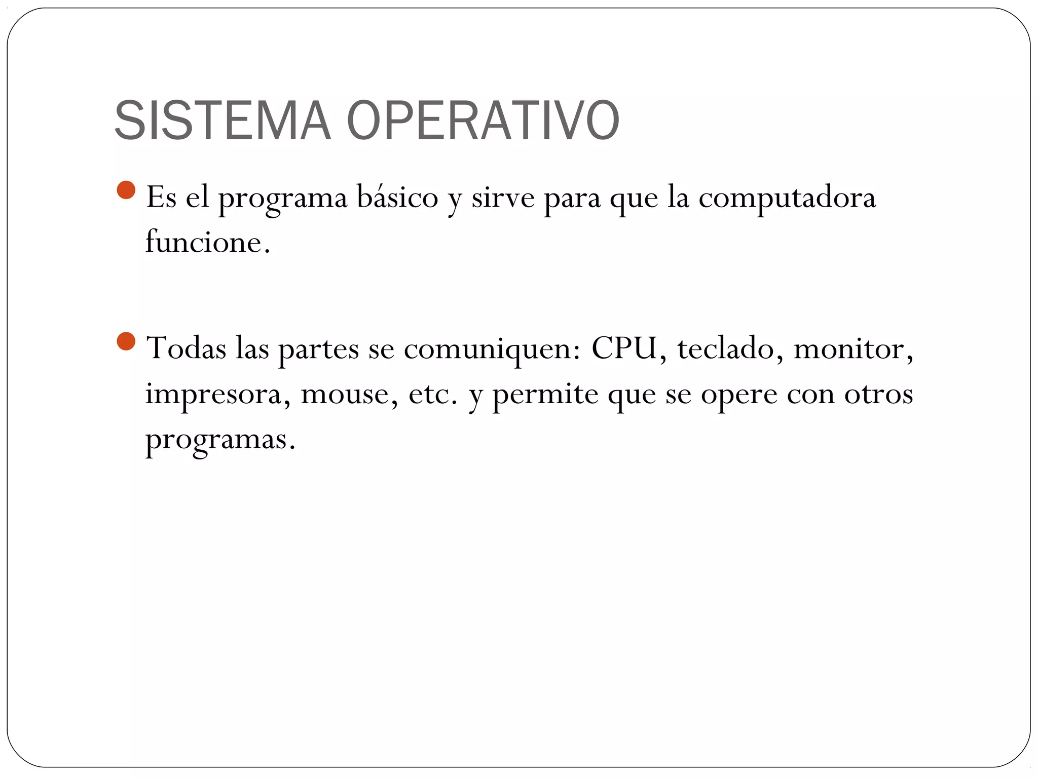 SISTEMA OPERATIVO
Es el programa básico y sirve para que la computadora
funcione.
Todas las partes se comuniquen: CPU, teclado, monitor,
impresora, mouse, etc. y permite que se opere con otros
programas.
 