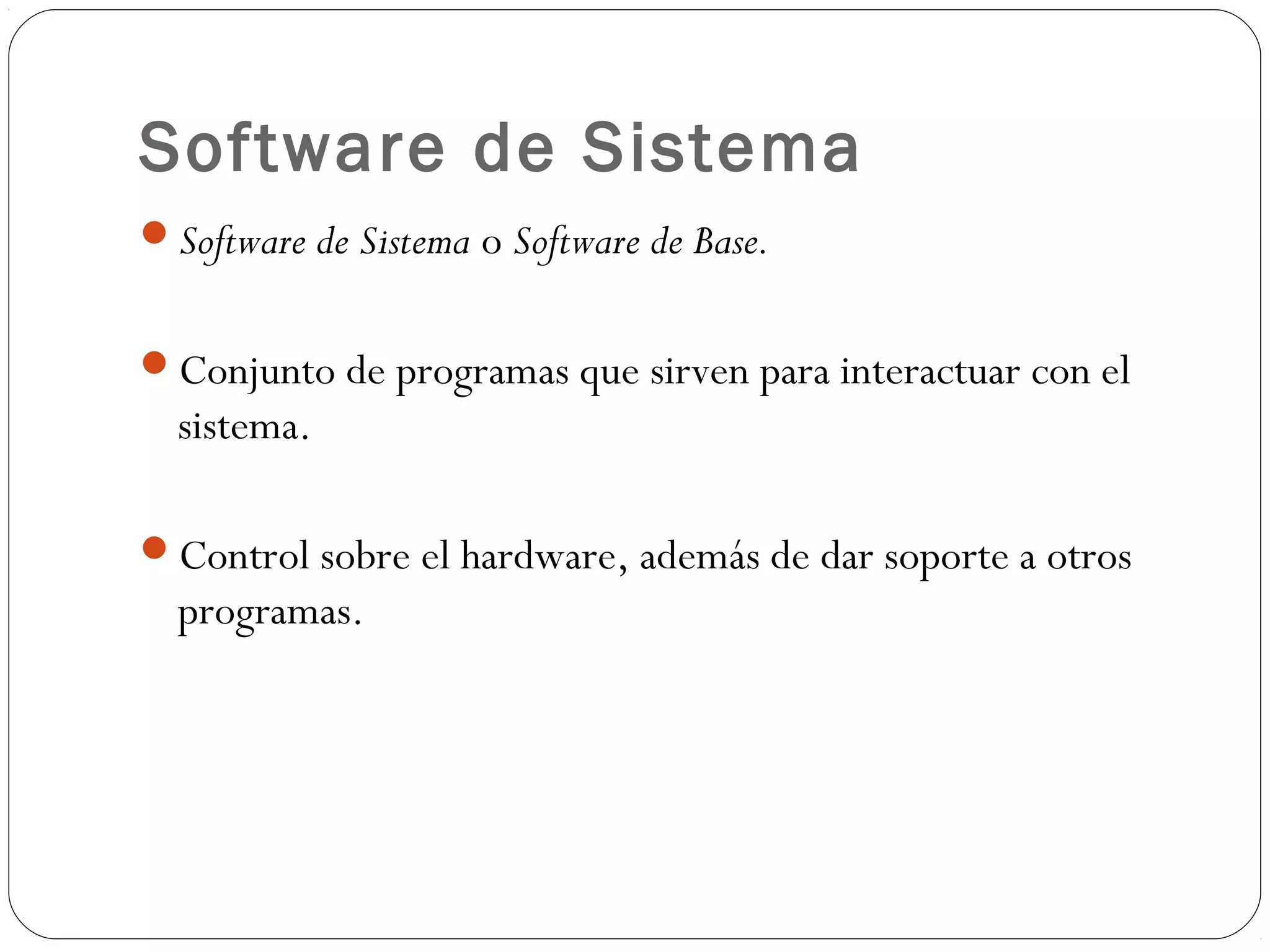 Software de Sistema
Software de Sistema o Software de Base.
Conjunto de programas que sirven para interactuar con el
sistema.
Control sobre el hardware, además de dar soporte a otros
programas.
 