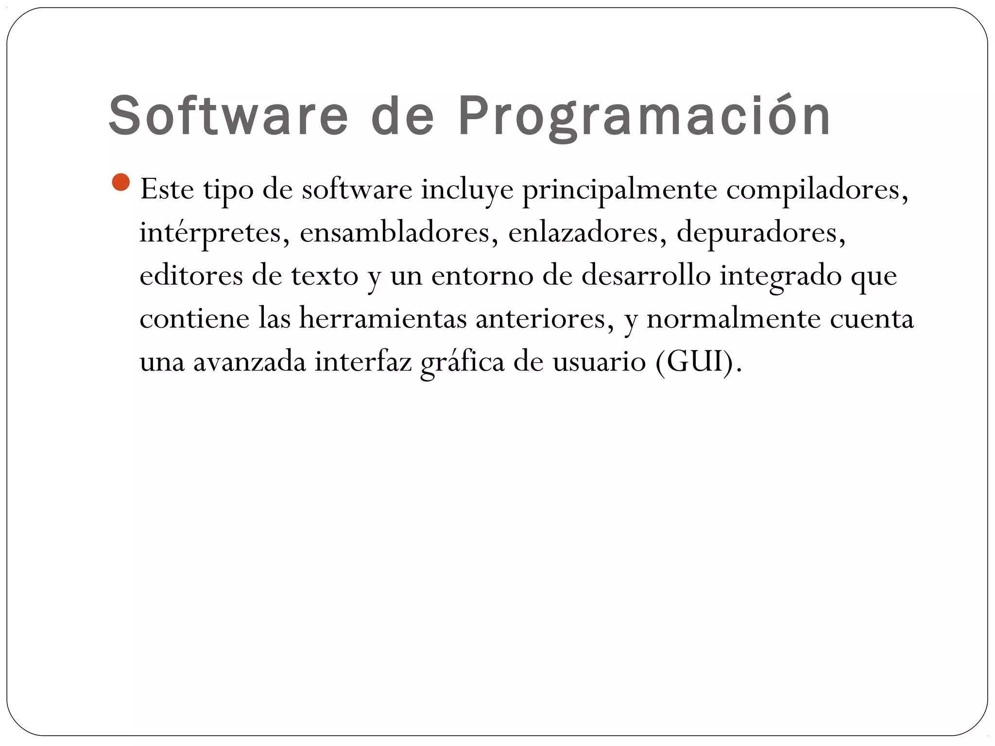 Software de Programación
Este tipo de software incluye principalmente compiladores,
intérpretes, ensambladores, enlazadores, depuradores,
editores de texto y un entorno de desarrollo integrado que
contiene las herramientas anteriores, y normalmente cuenta
una avanzada interfaz gráfica de usuario (GUI).
 