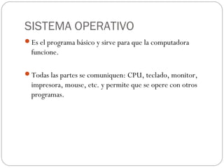 SISTEMA OPERATIVO
Es el programa básico y sirve para que la computadora
funcione.
Todas las partes se comuniquen: CPU, teclado, monitor,
impresora, mouse, etc. y permite que se opere con otros
programas.
 