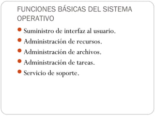 FUNCIONES BÁSICAS DEL SISTEMA
OPERATIVO
Suministro de interfaz al usuario.
Administración de recursos.
Administración de archivos.
Administración de tareas.
Servicio de soporte.
 