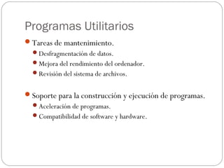 Programas Utilitarios
Tareas de mantenimiento.
Desfragmentación de datos.
Mejora del rendimiento del ordenador.
Revisión del sistema de archivos.
Soporte para la construcción y ejecución de programas.
Aceleración de programas.
Compatibilidad de software y hardware.
 