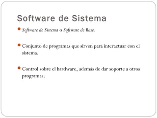 Software de Sistema
Software de Sistema o Software de Base.
Conjunto de programas que sirven para interactuar con el
sistema.
Control sobre el hardware, además de dar soporte a otros
programas.
 