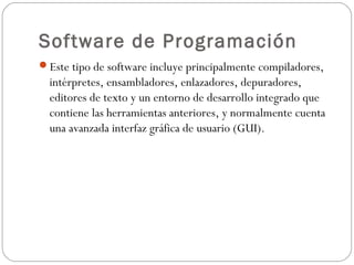 Software de Programación
Este tipo de software incluye principalmente compiladores,
intérpretes, ensambladores, enlazadores, depuradores,
editores de texto y un entorno de desarrollo integrado que
contiene las herramientas anteriores, y normalmente cuenta
una avanzada interfaz gráfica de usuario (GUI).
 