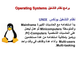 ‫يونكس‬ ‫التشغيل‬ ‫نظام‬UNIX
‫استخدام‬ ‫بدأ‬‫ه‬‫الكبيرة‬ ‫الحاسبات‬ ‫مع‬Mainframe
‫والمتوسطة‬Minicomputers‫عدل‬ ‫ثم‬‫ل‬‫ي‬‫عمل‬
‫الشخصية‬ ‫الحاسبات‬ ‫على‬PC-Computers.
‫استخدامه‬ ‫بإمكانية‬ ‫ويتميز‬‫من‬‫مستخدمين‬ ‫عدة‬
Multi-users‫وأداء‬‫واحد‬ ‫وقت‬ ‫في‬ ‫وظائف‬ ‫عدة‬
Multi-tasking.
Operating SystemsOperating Systems ‫التشغيل‬ ‫نظام‬ ‫برامج‬‫التشغيل‬ ‫نظام‬ ‫برامج‬
‫النظم‬ ‫برامج‬ – ‫السابع‬ ‫الفصل‬ – ‫الثالثة‬ ‫الوحدة‬
 