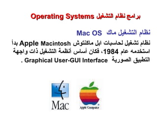 ‫ماك‬ ‫التشغيل‬ ‫نظام‬Mac OS
‫ماكنتوش‬ ‫ابل‬ ‫لحاسبات‬ ‫تشغيل‬ ‫نظام‬Apple Macintosh‫بدأ‬
‫عام‬ ‫استخدمه‬1984،‫أساس‬ ‫فكان‬‫واجهة‬ ‫ذات‬ ‫التشغيل‬ ‫أنظمة‬
‫الصورية‬ ‫التطبيق‬Graphical User-GUI Interface.
Operating SystemsOperating Systems ‫التشغيل‬ ‫نظام‬ ‫برامج‬‫التشغيل‬ ‫نظام‬ ‫برامج‬
‫النظم‬ ‫برامج‬ – ‫السابع‬ ‫الفصل‬ – ‫الثالثة‬ ‫الوحدة‬
 