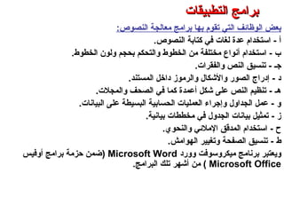‫النصوص‬ ‫معالجة‬ ‫برامج‬ ‫بها‬ ‫تقوم‬ ‫التي‬ ‫الوظائف‬ ‫بعض‬:
‫النصوص‬ ‫كتابة‬ ‫في‬ ‫لغات‬ ‫عدة‬ ‫استخدام‬ - ‫أ‬.
‫الخطوط‬ ‫ولون‬ ‫بحجم‬ ‫والتحكم‬ ‫الخطوط‬ ‫من‬ ‫مختلفة‬ ‫أنواع‬ ‫استخدام‬ - ‫ب‬.
‫والفقرات‬ ‫النص‬ ‫تنسيق‬ - ‫جـ‬.
‫المستند‬ ‫داخل‬ ‫والرموز‬ ‫والكشكال‬ ‫الصور‬ ‫إدراج‬ - ‫د‬.
‫والمجلت‬ ‫الصحف‬ ‫في‬ ‫كما‬ ‫أعمدة‬ ‫كشكل‬ ‫على‬ ‫النص‬ ‫تنظيم‬ - ‫هـ‬.
‫البيانات‬ ‫على‬ ‫البسيطة‬ ‫الحسابية‬ ‫العمليات‬ ‫وإجراء‬ ‫الجداول‬ ‫عمل‬ - ‫و‬.
‫بيانية‬ ‫مخططات‬ ‫في‬ ‫الجدول‬ ‫بيانات‬ ‫تمثيل‬ - ‫ز‬.
‫ح‬-‫والنحوي‬ ‫الملئي‬ ‫المدرقق‬ ‫استخدام‬.
‫ط‬-‫الهوامش‬ ‫وتغيير‬ ‫الصفحة‬ ‫تنسيق‬.
‫وورد‬ ‫ميكروسوفت‬ ‫برنامج‬ ‫ويعتبر‬Microsoft Word)‫أوفيس‬ ‫برامج‬ ‫حزمة‬ ‫ضمن‬
Microsoft Office(‫من‬‫البرامج‬ ‫تلك‬ ‫أكشهر‬.
‫التطبيقات‬ ‫برامج‬ – ‫الثامن‬ ‫الفصل‬ – ‫الثالثة‬ ‫الوحدة‬
‫التطبيقات‬ ‫برامج‬‫التطبيقات‬ ‫برامج‬
 