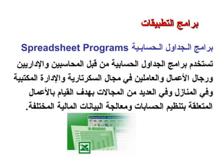 ‫الـحسابـية‬ ‫الـجداول‬ ‫برامج‬Spreadsheet Programs
‫والداريين‬ ‫المحاسبين‬ ‫رقبل‬ ‫من‬ ‫الحسابية‬ ‫الجداول‬ ‫برامج‬ ‫تستخدم‬
‫المكتبية‬ ‫والدارة‬ ‫السكرتارية‬ ‫مجال‬ ‫في‬ ‫والعاملين‬ ‫العمال‬ ‫ورجال‬
‫بالعمال‬ ‫القيام‬ ‫بهدف‬ ‫المجالت‬ ‫من‬ ‫العديد‬ ‫وفي‬ ‫المنازل‬ ‫وفي‬
‫المختلفة‬ ‫المالية‬ ‫البيانات‬ ‫ومعالجة‬ ‫الحسابات‬ ‫بتنظيم‬ ‫المتعلقة‬.
‫التطبيقات‬ ‫برامج‬ – ‫الثامن‬ ‫الفصل‬ – ‫الثالثة‬ ‫الوحدة‬
‫التطبيقات‬ ‫برامج‬‫التطبيقات‬ ‫برامج‬
 