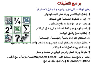 ‫الحسابية‬ ‫الجداول‬ ‫برامج‬ ‫بها‬ ‫تقوم‬ ‫التي‬ ‫الوظائف‬ ‫بعض‬:
1‫الجداول‬ ‫تشبه‬ ‫عمل‬ ‫وررقة‬ ‫في‬ ‫البيانات‬ ‫إدخال‬ ..
2.‫البيانات‬ ‫على‬ ‫الحسابية‬ ‫العمليات‬ ‫إجراء‬.
3‫السطور‬ ‫وارتفاع‬ ‫العمدة‬ ‫عرض‬ ‫تغيير‬ ..
4‫البيانات‬ ‫إدخال‬ ‫في‬ ‫المستخدم‬ ‫الخط‬ ‫وحجم‬ ‫نوع‬ ‫تحديد‬ ..
5‫البيانات‬ ‫ولصق‬ ‫نسخ‬ ‫إمكانية‬ ..
6‫والحصائية‬ ‫والهندسية‬ ‫الرياضية‬ ‫الدوال‬ ‫استخدام‬ -...
7‫نقاط‬ - ‫دوائر‬ - ‫)أعمدة‬ ‫أكشكال‬ ‫وبعده‬ ‫البياني‬ ‫الرسم‬ ‫باستخدام‬ ‫البيانات‬ ‫تمثيل‬ .....(
8‫بيانات‬ ‫كقاعدة‬ ‫العمل‬ ‫وررقة‬ ‫استخدام‬ ..
9‫واحدة‬ ‫صفحة‬ ‫في‬ ‫البياني‬ ‫والرسم‬ ‫العمل‬ ‫وررقة‬ ‫طباعة‬ ..
‫اكسل‬ ‫ميكروسوفت‬ ‫برنامج‬ ‫ويعتبر‬Microsoft Excel)‫أوفيس‬ ‫برامج‬ ‫حزمة‬ ‫ضمن‬
Microsoft Office(‫من‬‫البرامج‬ ‫تلك‬ ‫أكشهر‬.
‫التطبيقات‬ ‫برامج‬ – ‫الثامن‬ ‫الفصل‬ – ‫الثالثة‬ ‫الوحدة‬
‫التطبيقات‬ ‫برامج‬‫التطبيقات‬ ‫برامج‬
 