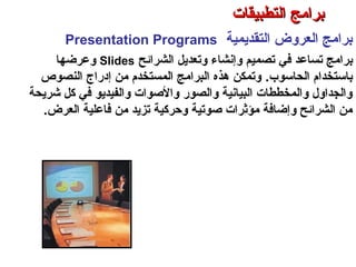 ‫التقديمية‬ ‫العروض‬ ‫برامج‬Presentation Programs
‫تساعد‬ ‫برامج‬‫في‬‫الشرائح‬ ‫وتعديل‬ ‫وإنشاء‬ ‫تصميم‬Slides‫وعرضها‬
‫الحاسوب‬ ‫باستخدام‬.‫النصوص‬ ‫إدراج‬ ‫من‬ ‫المستخدم‬ ‫البرامج‬ ‫هذه‬ ‫وتمكن‬
‫كشريحة‬ ‫كل‬ ‫في‬ ‫والفيديو‬ ‫والصوات‬ ‫والصور‬ ‫البيانية‬ ‫والمخططات‬ ‫والجداول‬
‫العرض‬ ‫فاعلية‬ ‫من‬ ‫تزيد‬ ‫وحركية‬ ‫صوتية‬ ‫مؤثرات‬ ‫وإضافة‬ ‫الشرائح‬ ‫من‬.
‫التطبيقات‬ ‫برامج‬ – ‫الثامن‬ ‫الفصل‬ – ‫الثالثة‬ ‫الوحدة‬
‫التطبيقات‬ ‫برامج‬‫التطبيقات‬ ‫برامج‬
 