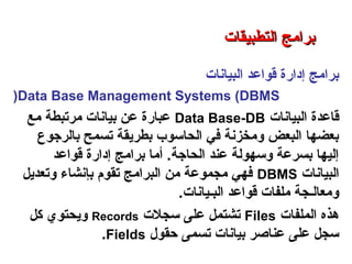 ‫البيانات‬ ‫قواعد‬ ‫إدارة‬ ‫برامج‬
Data Base Management Systems (DBMS(
‫البيانات‬ ‫قاعدة‬Data Base-DB‫مع‬ ‫مرتبطة‬ ‫بيانات‬ ‫عن‬ ‫عبارة‬
‫بالرجوع‬ ‫تسمح‬ ‫بطريقة‬ ‫الحاسوب‬ ‫في‬ ‫ومخزنة‬ ‫البعض‬ ‫بعضها‬
‫قواعد‬ ‫إدارة‬ ‫برامج‬ ‫أما‬ .‫الحاجة‬ ‫عند‬ ‫وسهولة‬ ‫بسرعة‬ ‫إليها‬
‫البيانات‬DBMS‫وتعديل‬ ‫بإنشاء‬ ‫تقوم‬ ‫البرامج‬ ‫من‬ ‫مجموعة‬ ‫فهي‬
‫البـيانات‬ ‫قواعد‬ ‫ملفات‬ ‫ومعالـجة‬.
‫الملفات‬ ‫هذه‬Files‫سجلت‬ ‫على‬ ‫تشتمل‬Records‫كل‬ ‫ويحتوي‬
‫حقول‬ ‫تسمى‬ ‫بيانات‬ ‫عناصر‬ ‫على‬ ‫سجل‬Fields.
‫التطبيقات‬ ‫برامج‬ – ‫الثامن‬ ‫الفصل‬ – ‫الثالثة‬ ‫الوحدة‬
‫التطبيقات‬ ‫برامج‬‫التطبيقات‬ ‫برامج‬
 