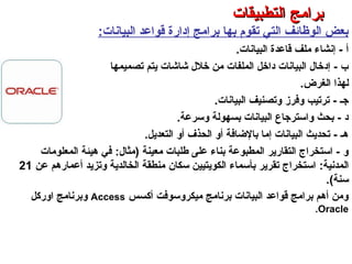 ‫البيانات‬ ‫قواعد‬ ‫إدارة‬ ‫برامج‬ ‫بها‬ ‫تقوم‬ ‫التي‬ ‫الوظائف‬ ‫بعض‬:
‫البيانات‬ ‫قاعدة‬ ‫ملف‬ ‫إنشاء‬ - ‫أ‬.
‫تصميمها‬ ‫يتم‬ ‫شاشات‬ ‫خلل‬ ‫من‬ ‫الملفات‬ ‫داخل‬ ‫البيانات‬ ‫إدخال‬ - ‫ب‬
‫الغرض‬ ‫لهذا‬.
‫البيانات‬ ‫وتصنيف‬ ‫وفرز‬ ‫ترتيب‬ - ‫جـ‬.
‫وسرعة‬ ‫بسهولة‬ ‫البيانات‬ ‫واسترجاع‬ ‫بحث‬ - ‫د‬.
‫التعديل‬ ‫أو‬ ‫الحذف‬ ‫أو‬ ‫بالاضافة‬ ‫إما‬ ‫البيانات‬ ‫تحديث‬ - ‫هـ‬.
‫معينة‬ ‫طلبات‬ ‫على‬ ‫بناء‬ ‫المطبوعة‬ ‫التقارير‬ ‫استخراج‬ - ‫و‬(‫مثال‬:‫المعلومات‬ ‫هيئة‬ ‫في‬
‫المدنية‬:‫الكويتيين‬ ‫بأسماء‬ ‫تقرير‬ ‫استخراج‬‫سكان‬‫عن‬ ‫أعمارهم‬ ‫وتزيد‬ ‫الخالدية‬ ‫منطقة‬21
‫سنة‬.(
‫أكسس‬ ‫ميكروسوفت‬ ‫برنامج‬ ‫البيانات‬ ‫قواعد‬ ‫برامج‬ ‫أهم‬ ‫ومن‬Access‫اوركل‬ ‫وبرنامج‬
Oracle.
‫التطبيقات‬ ‫برامج‬ – ‫الثامن‬ ‫الفصل‬ – ‫الثالثة‬ ‫الوحدة‬
‫التطبيقات‬ ‫برامج‬‫التطبيقات‬ ‫برامج‬
 