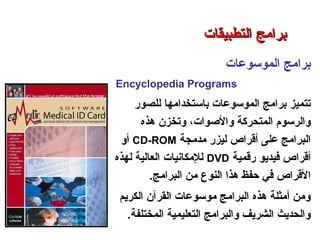 ‫الموسوعات‬ ‫برامج‬
Encyclopedia Programs
‫للصور‬ ‫باستخدامها‬ ‫الموسوعات‬ ‫برامج‬ ‫تتميز‬
‫هذه‬ ‫وتخزن‬ ،‫والصوات‬ ‫المتحركة‬ ‫والرسوم‬
‫مدمجة‬ ‫ليزر‬ ‫أقراص‬ ‫على‬ ‫البرامج‬CD-ROM‫أو‬
‫رقمية‬ ‫فيديو‬ ‫أقراص‬DVD‫لهذه‬ ‫العالية‬ ‫للمكانيات‬
‫البرامج‬ ‫من‬ ‫النوع‬ ‫هذا‬ ‫حفظ‬ ‫في‬ ‫القراص‬.
‫الكريم‬ ‫القرآن‬ ‫موسوعات‬ ‫البرامج‬ ‫هذه‬ ‫أمثلة‬ ‫ومن‬
‫المختلفة‬ ‫التعليمية‬ ‫والبرامج‬ ‫الشريف‬ ‫والحديث‬.
‫التطبيقات‬ ‫برامج‬ – ‫الثامن‬ ‫الفصل‬ – ‫الثالثة‬ ‫الوحدة‬
‫التطبيقات‬ ‫برامج‬‫التطبيقات‬ ‫برامج‬
 