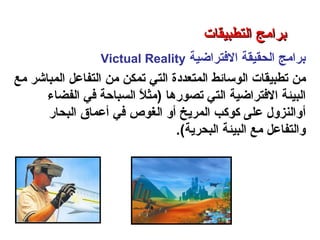 ‫الفترااضية‬ ‫الحقيقة‬ ‫برامج‬Victual Reality
‫من‬‫المتعددة‬ ‫الوسائط‬ ‫تطبيقات‬‫التي‬‫مع‬ ‫المباشر‬ ‫التفاعل‬ ‫من‬ ‫تمكن‬
‫البيئة‬‫الفترااضية‬‫تصورها‬ ‫التي‬(‫الفضاء‬ ‫في‬ ‫السباحة‬ ‫ل‬ً  ‫مث‬
‫أ‬‫البحار‬ ‫أعماق‬ ‫في‬ ‫الغوص‬ ‫أو‬ ‫المريخ‬ ‫كوكب‬ ‫على‬ ‫والنزول‬
‫البحرية‬ ‫البيئة‬ ‫مع‬ ‫والتفاعل‬(.
‫التطبيقات‬ ‫برامج‬ – ‫الثامن‬ ‫الفصل‬ – ‫الثالثة‬ ‫الوحدة‬
‫التطبيقات‬ ‫برامج‬‫التطبيقات‬ ‫برامج‬
 