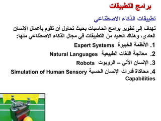 ‫الوصطناعي‬ ‫الذكاء‬ ‫تطبيقات‬
‫ت‬‫النسان‬ ‫بأعمال‬ ‫تقوم‬ ‫أن‬ ‫تحاول‬ ‫بحيث‬ ‫الحاسبات‬ ‫برامج‬ ‫تطوير‬ ‫إلى‬ ‫هدف‬
‫منها‬ ‫الوصطناعي‬ ‫الذكاء‬ ‫مجال‬ ‫في‬ ‫التطبيقات‬ ‫من‬ ‫العديد‬ ‫وهناك‬ ،‫العادي‬:
1‫الخبيرة‬ ‫النظمة‬ .Expert Systems
2.‫الطبيعية‬ ‫اللغات‬ ‫معالجة‬Natural Languages
3‫الروبوت‬ – ‫اللي‬ ‫النسان‬ .Robots
4‫الحسية‬ ‫النسان‬ ‫قدرات‬ ‫محاكاة‬ .Simulation of Human Sensory
Capabilities
‫التطبيقات‬ ‫برامج‬ – ‫الثامن‬ ‫الفصل‬ – ‫الثالثة‬ ‫الوحدة‬
‫التطبيقات‬ ‫برامج‬‫التطبيقات‬ ‫برامج‬
 
