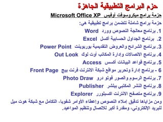 ‫أوفيس‬ ‫ميكروسوفت‬ ‫برامج‬ ‫حزمة‬Microsoft Office XP
‫شاملة‬ ‫برامج‬ ‫حزمة‬‫تتضمن‬‫هي‬ ‫تطبيقية‬ ‫برامج‬:
1‫وورد‬ ‫النصوص‬ ‫معالجة‬ ‫برنامج‬ .Word
2.‫أكسل‬ ‫الحسابية‬ ‫الجداول‬ ‫برنامج‬Excel
3‫بوربوينت‬ ‫التقديمية‬ ‫والعروض‬ ‫الشرائح‬ ‫برنامج‬ .Power Point
4‫لوك‬ ‫أوت‬ ‫المكاتب‬ ‫وإدارة‬ ‫التصالت‬ ‫برنامج‬ .Out Look
5‫أكسس‬ ‫البيانات‬ ‫قواعد‬ ‫برنامج‬ .Access
6‫بيج‬ ‫فرنت‬ ‫النترنت‬ ‫شبكة‬ ‫مواقع‬ ‫وتحرير‬ ‫إدارة‬ ‫برنامج‬ -Front Page
7‫درو‬ ‫فوتو‬ ‫والصور‬ ‫الرسوم‬ ‫برنامج‬ .Photo Draw
8‫ببلشر‬ ‫المكتبي‬ ‫النشر‬ ‫برنامج‬ .Publisher
9‫اكسبلورر‬ ‫النترنت‬ ‫متصفح‬ ‫برنامج‬ .Explorer
‫تدقيق‬ ‫مزاياها‬ ‫ومن‬‫ميل‬ ‫هوت‬ ‫شبكة‬ ‫مع‬ ‫التكامل‬ ،‫شفويا‬ ‫الوامر‬ ‫وإعطاء‬ ‫النصوص‬ ‫إملء‬
‫المواعيد‬ ‫وتنظيم‬ ‫للتصال‬ ‫أكبر‬ ‫ومقدرة‬ ،‫اللكتروني‬ ‫للبريد‬.
‫الجاهزة‬ ‫التطبيقية‬ ‫البرامج‬ ‫حزم‬‫الجاهزة‬ ‫التطبيقية‬ ‫البرامج‬ ‫حزم‬
 