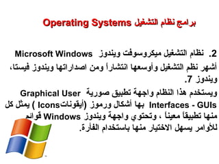 2.‫ويندوز‬ ‫ميكروسوفت‬ ‫التشغيل‬ ‫نظام‬Microsoft Windows
‫ا‬ً: ‫ر‬‫انتشا‬ ‫وأوسعها‬ ‫التشغيل‬ ‫نظم‬ ‫أشهر‬،‫فيستا‬ ‫ويندوز‬ ‫اصداراتها‬ ‫ومن‬
‫ويندوز‬7.
‫صورية‬ ‫تطبيق‬ ‫واهجهة‬ ‫النظام‬ ‫هذا‬ ‫ويستخدم‬Graphical User
Interfaces - GUIs‫بها‬‫ورموز‬ ‫أشكال‬)‫أيقونات‬Icons(‫كل‬ ‫يمثل‬
‫ا‬ً: ‫ن‬‫معي‬ ‫ا‬ً: ‫ق‬‫تطبي‬ ‫منها‬‫و‬ ،‫ويندوز‬ ‫واهجهة‬ ‫تحتوي‬Windows‫قوائم‬
‫للوامر‬‫ي‬‫االتختيار‬ ‫سهل‬‫منها‬‫الفأرة‬ ‫باستخدام‬.
Operating SystemsOperating Systems ‫التشغيل‬ ‫نظام‬ ‫برامج‬‫التشغيل‬ ‫نظام‬ ‫برامج‬
‫النظم‬ ‫برامج‬ – ‫السابع‬ ‫الفصل‬ – ‫الثالثة‬ ‫الوحدة‬
 