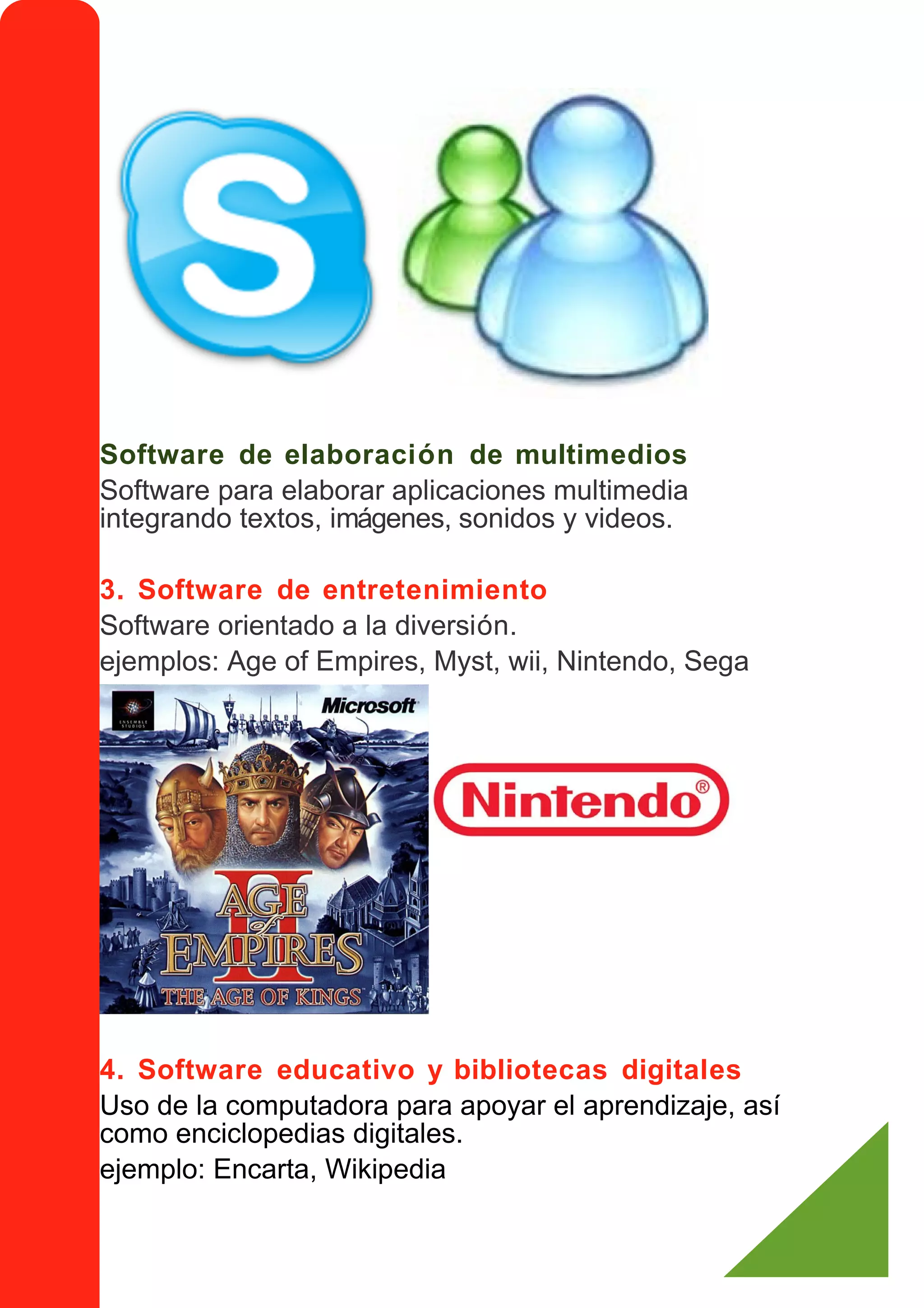 Software de elaboración de multimedios
Software para elaborar aplicaciones multimedia
integrando textos, imágenes, sonidos y videos.

3. Software de entretenimiento
Software orientado a la diversión.
ejemplos: Age of Empires, Myst, wii, Nintendo, Sega




4. Software educativo y bibliotecas digitales
Uso de la computadora para apoyar el aprendizaje, así
como enciclopedias digitales.
ejemplo: Encarta, Wikipedia
 