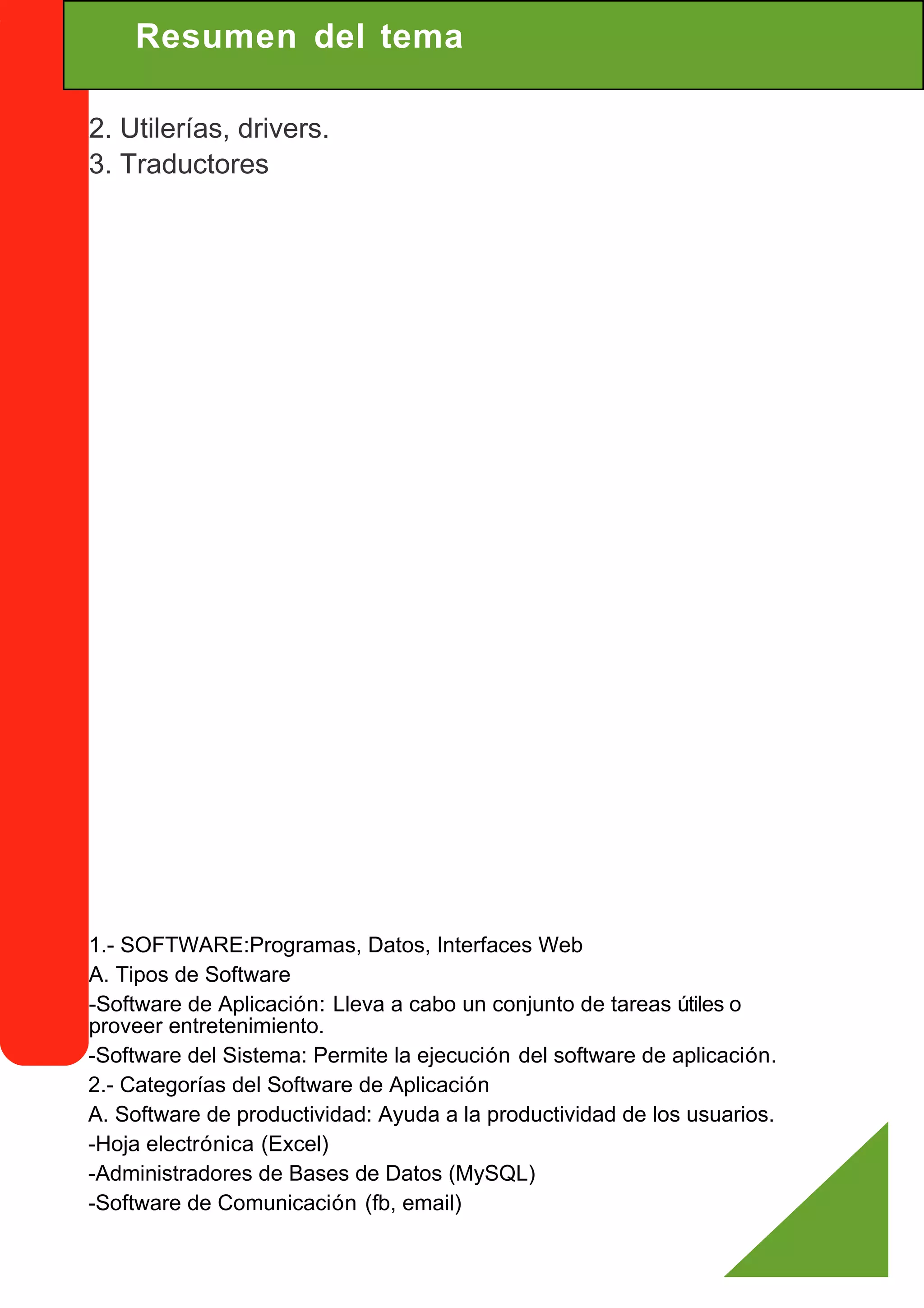 Resumen del tema

2. Utilerías, drivers.
3. Traductores




1.- SOFTWARE:Programas, Datos, Interfaces Web
A. Tipos de Software
-Software de Aplicación: Lleva a cabo un conjunto de tareas útiles o
proveer entretenimiento.
-Software del Sistema: Permite la ejecución del software de aplicación.
2.- Categorías del Software de Aplicación
A. Software de productividad: Ayuda a la productividad de los usuarios.
-Hoja electrónica (Excel)
-Administradores de Bases de Datos (MySQL)
-Software de Comunicación (fb, email)
 