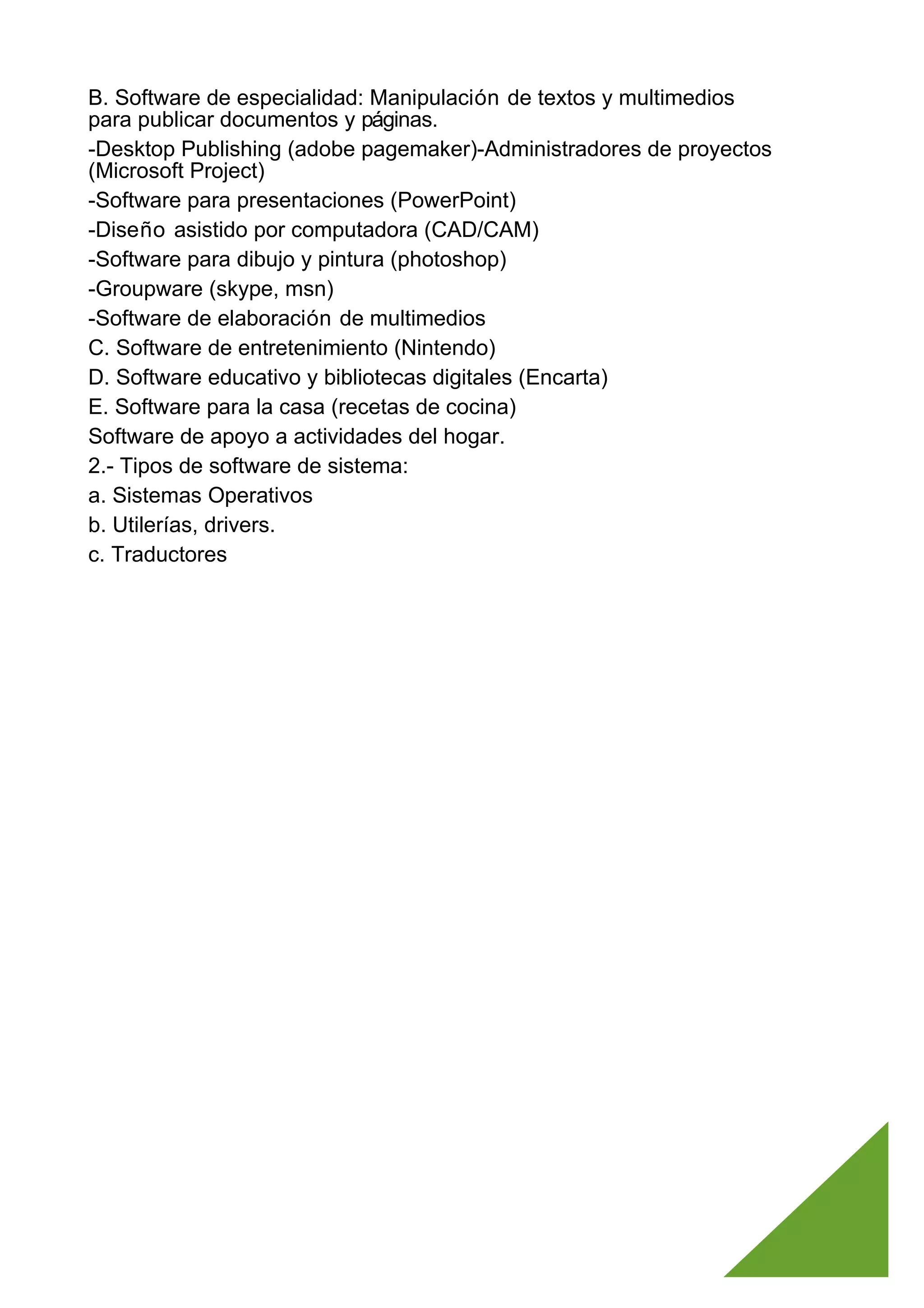 B. Software de especialidad: Manipulación de textos y multimedios
para publicar documentos y páginas.
-Desktop Publishing (adobe pagemaker)-Administradores de proyectos
(Microsoft Project)
-Software para presentaciones (PowerPoint)
-Diseño asistido por computadora (CAD/CAM)
-Software para dibujo y pintura (photoshop)
-Groupware (skype, msn)
-Software de elaboración de multimedios
C. Software de entretenimiento (Nintendo)
D. Software educativo y bibliotecas digitales (Encarta)
E. Software para la casa (recetas de cocina)
Software de apoyo a actividades del hogar.
2.- Tipos de software de sistema:
a. Sistemas Operativos
b. Utilerías, drivers.
c. Traductores
 