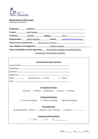 OPORTUNIDAD DE VOLUNTARIO
Solicitud de Voluntario


Programa:                                   HABITAT
Centro:                                     Sede Central
Teléfono:                                   714300                                       Anexo:                                      2113
Responsable:                                Ruben Sánchez                                              Email:                        rsanchez@coprodeli.org
Para la tarea concreta de:                                                ESPECIALISTA EN MARKETING
Cuyo objetivo es el siguiente:                                                                         Vender viviendas.
Cuyas actividades son las siguientes:                                                          Desarrollar estrategia de marketing de la
                                                                 urbanización San Antonio y Chincha.



                                                                    Características de la persona:
Conocimientos: ................................................................................................................................
Habilidades: ........................................................................................................................................
Actitudes: .............................................................................................................................................
Experiencia: ........................................................................................................................................
Edad: ............................             De preferencia ( ) Varón                                                      ( ) Mujer
Otras: .................................................................................................................................................


                                                                              Se requiere los días:
                                  (x) Lunes                 ( ) Martes                (x) Miércoles                   ( ) Jueves                ( ) Viernes


                                                                              Comprometiéndose:
                           ( ) 2 Horas de Apoyo                                ( ) 4 Horas de Apoyo                                  (8) Horas de Apoyo


                                                                                   De preferencia:
         (x) Entre las 8:30 – 1:00 p.m.                                 ( ) Entre la 1:30 – 6:30 p.m.                                  ( ) Entre la ………. – ………….


                                                                        Compensación Económica
                                                     ( ) No                         ( ) Si                   S/. __________________




                                                                                                                                 Callao, ___________ de ___________ de 20___
 